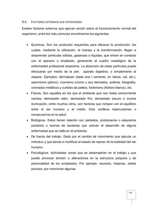 158
9.4. FACTORES EXTERNOS QUE INTERVIENEN
Existen factores externos que ejercen acción sobre el funcionamiento normal del
organismo, entre los más comunes encontramos los siguientes:
 Químicos. Son los productos requeridos para efectuar la producción, los
cuales, mediante la utilización, el manejo y la transformación, llegan a
desprender partículas sólidas, gaseosas o líquidas, que entran en contacto
con el operario o empleado, generando el cuadro nosológico de la
enfermedad profesional respectiva. La absorción de estas partículas puede
efectuarse por medio de la piel, aparato digestivo, o simplemente al
respirar. Ejemplos: dermatosis (dada ene l cemento, en talcos, cal, etc.),
saturnismo (plomo), cromismo (cromo y sus derivados, anilinas, fotografía,
cromados metálicos y curtidos de pieles), fosforismo (fósforo blanco), etc.
 Físicos. Son aquellos en los que el ambiente que nos rodea comúnmente
cambia, demasiado calor, demasiado frío, demasiado oscuro o mucha
iluminación, entre muchos otros, son factores que rompen con el equilibrio
entre el ser humano y el medio. Esto conlleva repercusiones o
consecuencia en la salud.
 Biológicas. Estos tienen relación con parásitos, protozoarios o etasoarios
parásitos o toxinas de bacterias que activan el desarrollo de alguna
enfermedad que se halla en el ambiente.
 De fuerza del trabajo. Dado por el cambio de movimiento que ejecuta un
individuo y que tienda a modificar el estado de reposo de la totalidad del ser
humano.
 Psicológicos. Actividades varias que se desempeñan en el trabajo y que
puede provocar tensión o alteraciones en la estructura psíquica y de
personalidad de los empleados. Por ejemplo: neurosis, histerias, estrés
psicosis, por mencionar algunas.
 