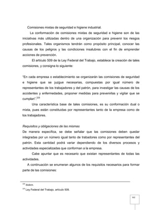 162
Comisiones mixtas de seguridad e higiene industrial.
La conformación de comisiones mixtas de seguridad e higiene son de las
iniciativas más utilizadas dentro de una organización para prevenir los riesgos
profesionales. Tales organismos tendrán como propósito principal, conocer las
causas de los peligros y las condiciones insalubres con el fin de emprender
acciones de prevención.
El artículo 509 de la Ley Federal del Trabajo, establece la creación de tales
comisiones, y consigna lo siguiente:
“En cada empresa o establecimiento se organizarán las comisiones de seguridad
e higiene que se juzgue necesarias, compuestas por igual número de
representantes de los trabajadores y del patrón, para investigar las causas de los
accidentes y enfermedades, proponer medidas para prevenirlas y vigilar que se
cumplan”.225
Una característica base de tales comisiones, es su conformación dual o
mixta, pues están constituidas por representantes tanto de la empresa como de
los trabajadores.
Requisitos y obligaciones de las mismas
De manera específica, se debe señalar que las comisiones deben quedar
integradas por un número igual tanto de trabadores como por representantes del
patrón. Esta cantidad podrá variar dependiendo de los diversos procesos y
actividades especializadas que conforman a la empresa.
Cabe apuntar que es necesario que existan representantes de todas las
actividades.
A continuación se enumeran algunos de los requisitos necesarios para formar
parte de las comisiones:
224
Ibidem.
225
Ley Federal del Trabajo, artículo 509.
 