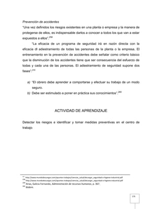 170
Prevención de accidentes
“Una vez definidos los riesgos existentes en una planta o empresa y la manera de
protegerse de ellos, es indispensable darlos a conocer a todos los que van a estar
expuestos a ellos”.258
“La eficacia de un programa de seguridad irá en razón directa con la
eficacia dl adiestramiento de todas las personas de la planta o la empresa. El
entrenamiento en la prevención de accidentes debe señalar como criterio básico
que la disminución de los accidentes tiene que ser consecuencia del esfuerzo de
todas y cada una de las personas. El adiestramiento de seguridad supone dos
fases”:259
a) “El obrero debe aprender a comportarse y efectuar su trabajo de un modo
seguro.
b) Debe ser estimulado a poner en práctica sus conocimientos”.260
ACTIVIDAD DE APRENDIZAJE
Detectar los riesgos e identificar y tomar medidas preventivas en el centro de
trabajo.
257
http://www.mundodescargas.com/apuntes-trabajos/ciencias_salud/decargar_seguridad-e-higiene-industrial.pdf
258
http://www.mundodescargas.com/apuntes-trabajos/ciencias_salud/decargar_seguridad-e-higiene-industrial.pdf
259
Arias, Galicia Fernando, Administración de recursos humanos, p. 367.
260
Ibidem.
 