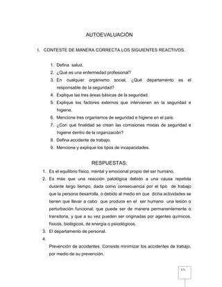 171
AUTOEVALUACIÓN
I. CONTESTE DE MANERA CORRECTA LOS SIGUIENTES REACTIVOS.
1. Defina salud.
2. ¿Qué es una enfermedad profesional?
3. En cualquier organismo social, ¿Qué departamento es el
responsable de la seguridad?
4. Explique las tres áreas básicas de la seguridad.
5. Explique los factores externos que intervienen en la seguridad e
higiene.
6. Mencione tres organismos de seguridad e higiene en el país.
7. ¿Con qué finalidad se crean las comisiones mixtas de seguridad e
higiene dentro de la organización?
8. Defina accidente de trabajo.
9. Mencione y explique los tipos de incapacidades.
RESPUESTAS.
1. Es el equilibrio físico, mental y emocional propio del ser humano.
2. Es más que una reacción patológica debido a una causa repetida
durante largo tiempo, dada como consecuencia por el tipo de trabajo
que la persona desarrolla, o debido al medio en que dicha actividades se
tienen que llevar a cabo que produce en el ser humano una lesión o
perturbación funcional, que puede ser de manera permanentemente o
transitoria, y que a su vez pueden ser originadas por agentes químicos,
físicos, biológicos, de energía o psicológicos.
3. El departamento de personal.
4.
Prevención de accidentes. Consiste minimizar los accidentes de trabajo,
por medio de su prevención.
 