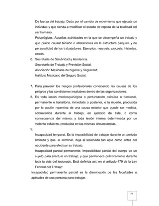 173
De fuerza del trabajo. Dado por el cambio de movimiento que ejecuta un
individuo y que tienda a modificar el estado de reposo de la totalidad del
ser humano.
Psicológicos. Aquellas actividades en la que se desempeña un trabajo y
que puede causar tensión o alteraciones en la estructura psíquica y de
personalidad de los trabajadores. Ejemplos: neurosis, psicosis, histerias,
estrés.
6. Secretaría de Salubridad y Asistencia.
Secretaría de Trabajo y Previsión Social.
Asociación Mexicana de higiene y Seguridad.
Instituto Mexicano del Seguro Social.
7. Para prevenir los riesgos profesionales conociendo las causas de los
peligros y las condiciones insalubres dentro de las organizaciones.
8. Es toda lesión medicoquirúrgica o perturbación psíquica o funcional,
permanente o transitoria, inmediata o posterior, o la muerte, producida
por la acción repentina de una causa exterior que puede ser medida,
sobrevenida durante el trabajo, en ejercicio de éste, o como
consecuencia del mismo; y toda lesión interna determinada por un
violento esfuerzo, producida en las mismas circunstancias.
9.
Incapacidad temporal. Es la imposibilidad de trabajar durante un periodo
limitado y que, al terminar, deja al lesionado tan apto como antes del
accidente para efectuar su trabajo.
Incapacidad parcial permanente. Imposibilidad parcial del cuerpo de un
sujeto para efectuar un trabajo, y que permanece prácticamente durante
toda la vida del lesionado. Está definida así, en el artículo 479 de la Ley
Federal del Trabajo:
Incapacidad permanente parcial es la disminución de las facultades o
aptitudes de una persona para trabajar.
 