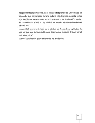 174
Incapacidad total permanente. Es la incapacidad plena o de funciones de un
lesionado, que permanecen durante toda la vida. Ejemplo, pérdida de los
ojos, pérdida de extremidades superiores o inferiores, enajenación mental,
etc. La definición queda la Ley Federal del Trabajo está consignada en el
artículo 480:
Incapacidad permanente total es la pérdida de facultades o aptitudes de
una persona que la imposibilita para desempeñar cualquier trabajo por el
resto de su vida”
Muerte. Obviamente, grado extremo de los accidentes.
 