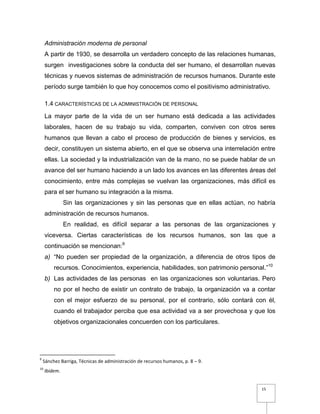 15
Administración moderna de personal
A partir de 1930, se desarrolla un verdadero concepto de las relaciones humanas,
surgen investigaciones sobre la conducta del ser humano, el desarrollan nuevas
técnicas y nuevos sistemas de administración de recursos humanos. Durante este
período surge también lo que hoy conocemos como el positivismo administrativo.
1.4 CARACTERÍSTICAS DE LA ADMINISTRACIÓN DE PERSONAL
La mayor parte de la vida de un ser humano está dedicada a las actividades
laborales, hacen de su trabajo su vida, comparten, conviven con otros seres
humanos que llevan a cabo el proceso de producción de bienes y servicios, es
decir, constituyen un sistema abierto, en el que se observa una interrelación entre
ellas. La sociedad y la industrialización van de la mano, no se puede hablar de un
avance del ser humano haciendo a un lado los avances en las diferentes áreas del
conocimiento, entre más complejas se vuelvan las organizaciones, más difícil es
para el ser humano su integración a la misma.
Sin las organizaciones y sin las personas que en ellas actúan, no habría
administración de recursos humanos.
En realidad, es difícil separar a las personas de las organizaciones y
viceversa. Ciertas características de los recursos humanos, son las que a
continuación se mencionan:9
a) “No pueden ser propiedad de la organización, a diferencia de otros tipos de
recursos. Conocimientos, experiencia, habilidades, son patrimonio personal.”10
b) Las actividades de las personas en las organizaciones son voluntarias. Pero
no por el hecho de existir un contrato de trabajo, la organización va a contar
con el mejor esfuerzo de su personal, por el contrario, sólo contará con él,
cuando el trabajador perciba que esa actividad va a ser provechosa y que los
objetivos organizacionales concuerden con los particulares.
9
Sánchez Barriga, Técnicas de administración de recursos humanos, p. 8 – 9.
10
Ibidem.
 