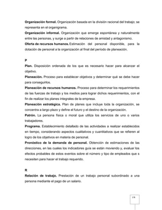 178
Organización formal. Organización basada en la división racional del trabajo; se
representa en el organigrama.
Organización informal. Organización que emerge espontánea y naturalmente
entre las personas, y surge a partir de relaciones de amistad y antagonismo.
Oferta de recursos humanos.Estimación del personal disponible, para la
dotación de personal a la organización al final del período de planeación.
P
Plan. Disposición ordenada de los que es necesario hacer para alcanzar el
objetivo.
Planeación. Proceso para establecer objetivos y determinar qué se debe hacer
para conseguirlos.
Planeación de recursos humanos. Proceso para determinar los requerimientos
de las fuerzas de trabajo y los medios para lograr dichos requerimientos, con el
fin de realizar los planes integrales de la empresa.
Planeación estratégica. Plan de planes que incluye toda la organización, se
concentra a largo plazo y define el futuro y el destino de la organización.
Patrón. La persona física o moral que utiliza los servicios de uno o varios
trabajadores.
Programa. Establecimiento detallado de las actividades a realizar establecidos
en tiempo, considerando aspectos cualitativos y cuantitativos que se refieren al
logro de los objetivos en materia de personal.
Pronóstico de la demanda de personal. Obtención de estimaciones de las
direcciones, en las cuales los indicadores guía se están moviendo y, evaluar los
efectos probables de estos eventos sobre el número y tipo de empleados que s
necesiten para hacer el trabajo requerido.
R
Relación de trabajo. Prestación de un trabajo personal subordinado a una
persona mediante el pago de un salario.
 