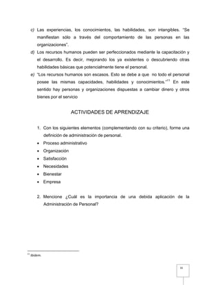 16
c) Las experiencias, los conocimientos, las habilidades, son intangibles. “Se
manifiestan sólo a través del comportamiento de las personas en las
organizaciones”.
d) Los recursos humanos pueden ser perfeccionados mediante la capacitación y
el desarrollo. Es decir, mejorando los ya existentes o descubriendo otras
habilidades básicas que potencialmente tiene el personal.
e) “Los recursos humanos son escasos. Esto se debe a que no todo el personal
posee las mismas capacidades, habilidades y conocimientos.”11
En este
sentido hay personas y organizaciones dispuestas a cambiar dinero y otros
bienes por el servicio
ACTIVIDADES DE APRENDIZAJE
1. Con los siguientes elementos (complementando con su criterio), forme una
definición de administración de personal.
 Proceso administrativo
 Organización
 Satisfacción
 Necesidades
 Bienestar
 Empresa
2. Mencione ¿Cuál es la importancia de una debida aplicación de la
Administración de Personal?
11
Ibidem.
 