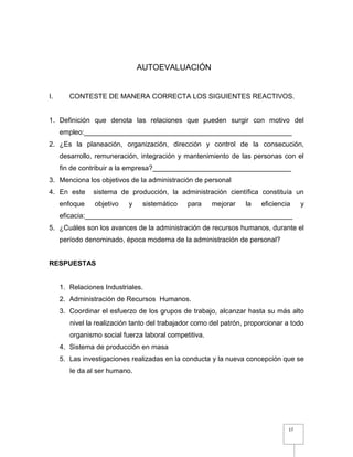 17
AUTOEVALUACIÓN
I. CONTESTE DE MANERA CORRECTA LOS SIGUIENTES REACTIVOS.
1. Definición que denota las relaciones que pueden surgir con motivo del
empleo:______________________________________________________
2. ¿Es la planeación, organización, dirección y control de la consecución,
desarrollo, remuneración, integración y mantenimiento de las personas con el
fin de contribuir a la empresa?____________________________________
3. Menciona los objetivos de la administración de personal
4. En este sistema de producción, la administración científica constituía un
enfoque objetivo y sistemático para mejorar la eficiencia y
eficacia:______________________________________________________
5. ¿Cuáles son los avances de la administración de recursos humanos, durante el
período denominado, época moderna de la administración de personal?
RESPUESTAS
1. Relaciones Industriales.
2. Administración de Recursos Humanos.
3. Coordinar el esfuerzo de los grupos de trabajo, alcanzar hasta su más alto
nivel la realización tanto del trabajador como del patrón, proporcionar a todo
organismo social fuerza laboral competitiva.
4. Sistema de producción en masa
5. Las investigaciones realizadas en la conducta y la nueva concepción que se
le da al ser humano.
 