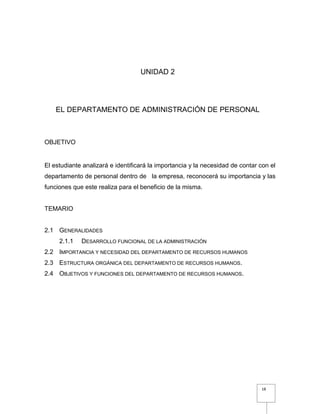 18
UNIDAD 2
EL DEPARTAMENTO DE ADMINISTRACIÓN DE PERSONAL
OBJETIVO
El estudiante analizará e identificará la importancia y la necesidad de contar con el
departamento de personal dentro de la empresa, reconocerá su importancia y las
funciones que este realiza para el beneficio de la misma.
TEMARIO
2.1 GENERALIDADES
2.1.1 DESARROLLO FUNCIONAL DE LA ADMINISTRACIÓN
2.2 IMPORTANCIA Y NECESIDAD DEL DEPARTAMENTO DE RECURSOS HUMANOS
2.3 ESTRUCTURA ORGÁNICA DEL DEPARTAMENTO DE RECURSOS HUMANOS.
2.4 OBJETIVOS Y FUNCIONES DEL DEPARTAMENTO DE RECURSOS HUMANOS.
 