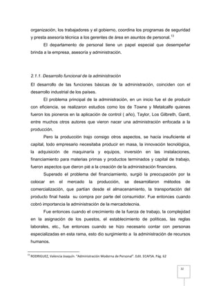 22
organización, los trabajadores y el gobierno, coordina los programas de seguridad
y presta asesoría técnica a los gerentes de área en asuntos de personal.13
El departamento de personal tiene un papel especial que desempeñar
brinda a la empresa, asesoría y administración.
2.1.1. Desarrollo funcional de la administración
El desarrollo de las funciones básicas de la administración, coinciden con el
desarrollo industrial de los países.
El problema principal de la administración, en un inicio fue el de producir
con eficiencia, se realizaron estudios como los de Towne y Metalcalfe quienes
fueron los pioneros en la aplicación de control ( año), Taylor, Los Gilbreth, Gantt,
entre muchos otros autores que vieron nacer una administración enfocada a la
producción.
Pero la producción trajo consigo otros aspectos, se hacía insuficiente el
capital, todo empresario necesitaba producir en masa, la innovación tecnológica,
la adquisición de maquinaría y equipos, inversión en las instalaciones,
financiamiento para materias primas y productos terminados y capital de trabajo,
fueron aspectos que dieron pié a la creación de la administración financiera.
Superado el problema del financiamiento, surgió la preocupación por la
colocar en el mercado la producción, se desarrollaron métodos de
comercialización, que partían desde el almacenamiento, la transportación del
producto final hasta su compra por parte del consumidor. Fue entonces cuando
cobró importancia la administración de la mercadotecnia.
Fue entonces cuando el crecimiento de la fuerza de trabajo, la complejidad
en la asignación de los puestos, el establecimiento de políticas, las reglas
laborales, etc., fue entonces cuando se hizo necesario contar con personas
especializadas en esta rama, esto dio surgimiento a la administración de recursos
humanos.
13
RODRIGUEZ, Valencia Joaquín. “Administración Moderna de Personal”. Edit. ECAFSA. Pág. 62
 