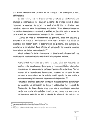24
Subraya la efectividad del personal en sus trabajos como clave para el éxito
administrativo.
En ese sentido, para los diversos niveles operativos que conforman a una
empresa u organización, se requieren personal de diversa índole o clase:
operativos, y personal de apoyo; personal administrativo, y directivo para
completar toda una gama de objetivos y actividades. “Dotar a la organización de
personal competente es fundamental para el éxito de ésta. Por tanto, el trabajo del
departamento de recursos humanos reviste de gran importancia.”14
“Cuando se crea el departamento de personal, suele ser pequeño y
depende de un ejecutivo administrativo de nivel medio. A medida que crecen las
exigencias que recaen sobre el departamento de personal, éste aumenta su
importancia y complejidad. Para afrontar el crecimiento de recursos humanos
deben elevar su nivel de especialización.”15
¿Cuál es la razón de la existencia de un departamento de personal? Hay
varios factores a considerar para responder a esta pregunta, a saber:
 “Complejidad de puestos de Gerente de Área. Estos con frecuencia se
vuelven más complicados. Enfrentarse a responsabilidades adicionales,
requiere que se busque ayuda en los problemas más sustantivos. Ya que
éste es de la naturaleza de los recursos humanos, los gerentes de área
recurren a especialistas en la materia, contribuyendo de este modo al
establecimiento y desarrollo del departamento de personal.”16
 “Influencias externas. Éstas han contribuido más al desarrollo de la función
de personal. La aprobación de leyes y reglamentos (Ley Federal del
Trabajo, Ley del Seguro Social, entre otras) crea la necesidad de que exista
gente que pueda interpretarlos y elaborar programas que aseguren el
cumplimiento. Además de los sindicatos, la influencia del mercado de
14
http://sistemas.itlp.edu.mx/tutoriales/rechum1/u1parte7.htm
15
Ibidem.
16
http://www.scribd.com/doc/7263805/Tutorial-de-Recursos-HumanoEspanhols
 