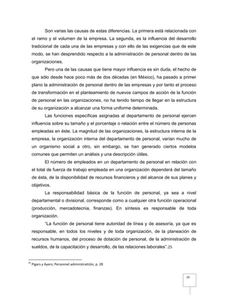 29
Son varias las causas de estas diferencias. La primera está relacionada con
el ramo y el volumen de la empresa. La segunda, es la influencia del desarrollo
tradicional de cada una de las empresas y con ello de las exigencias que de este
modo, se han desprendido respecto a la administración de personal dentro de las
organizaciones.
Pero una de las causas que tiene mayor influencia es sin duda, el hecho de
que sólo desde hace poco más de dos décadas (en México), ha pasado a primer
plano la administración de personal dentro de las empresas y por tanto el proceso
de transformación en el planteamiento de nuevos campos de acción de la función
de personal en las organizaciones, no ha tenido tiempo de llegar en la estructura
de su organización a alcanzar una forma uniforme determinada.
Las funciones específicas asignadas al departamento de personal ejercen
influencia sobre su tamaño y el porcentaje o relación entre el número de personas
empleadas en éste. La magnitud de las organizaciones, la estructura interna de la
empresa, la organización interna del departamento de personal, varían mucho de
un organismo social a otro, sin embargo, se han generado ciertos modelos
comunes que permiten un análisis y una descripción útiles.
El número de empleados en un departamento de personal en relación con
el total de fuerza de trabajo empleada en una organización dependerá del tamaño
de ésta, de la disponibilidad de recursos financieros y del alcance de sus planes y
objetivos.
La responsabilidad básica de la función de personal, ya sea a nivel
departamental o divisional, corresponde como a cualquier otra función operacional
(producción, mercadotecnia, finanzas). En síntesis es responsable de toda
organización.
“La función de personal tiene autoridad de línea y de asesoría, ya que es
responsable, en todos los niveles y de toda organización, de la planeación de
recursos humanos, del proceso de dotación de personal, de la administración de
sueldos, de la capacitación y desarrollo, de las relaciones laborales”.25
25
Pigars y Ayers; Personnel administrattión, p. 28
 