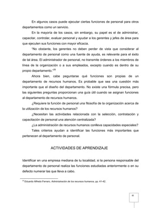 30
En algunos casos puede ejecutar ciertas funciones de personal para otros
departamentos como un servicio.
En la mayoría de los casos, sin embargo, su papel es el de administrar,
capacitar, controlar, evaluar personal y ayudar a los gerentes y jefes de área para
que ejecuten sus funciones con mayor eficacia.
“No obstante, los gerentes no deben perder de vista que considerar al
departamento de personal como una fuente de ayuda, es relevante para el éxito
de tal área. El administrador de personal, no transmite órdenes a los miembros de
línea de la organización o a sus empleados, excepto cuando es dentro de su
propio departamento.”26
Ahora bien, cabe peguntarse qué funciones son propias de un
departamento de recursos humanos. Es probable que sea una cuestión más
importante que el diseño del departamento. No existe una fórmula precisa, pero
las siguientes preguntas proporcionan una guía útil cuando se asignan funciones
al departamento de recursos humanos.
¿Requiere la función de personal una filosofía de la organización acerca de
la utilización de los recursos humanos?
¿Necesitan las actividades relacionada con la selección, contratación y
capacitación de personal una atención centralizada?
¿La administración de recursos humanos conlleva capacidades especiales?
Tales criterios ayudan a identificar las funciones más importantes que
pertenecen al departamento de personal.
ACTIVIDADES DE APRENDIZAJE
Identificar en una empresa mediana de tu localidad, si la persona responsable del
departamento de personal realiza las funciones estudiadas anteriormente o en su
defecto numerar las que lleva a cabo.
26
Eduardo Alfredo Ferraro, Administración de los recursos humanos, pp. 41-42.
 