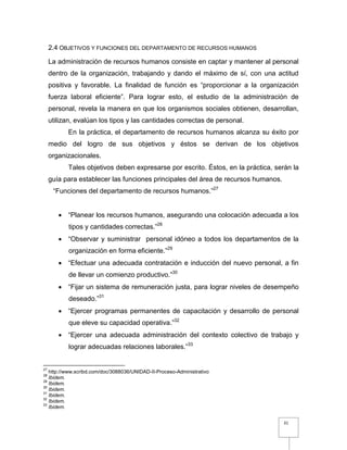31
2.4 OBJETIVOS Y FUNCIONES DEL DEPARTAMENTO DE RECURSOS HUMANOS
La administración de recursos humanos consiste en captar y mantener al personal
dentro de la organización, trabajando y dando el máximo de sí, con una actitud
positiva y favorable. La finalidad de función es “proporcionar a la organización
fuerza laboral eficiente”. Para lograr esto, el estudio de la administración de
personal, revela la manera en que los organismos sociales obtienen, desarrollan,
utilizan, evalúan los tipos y las cantidades correctas de personal.
En la práctica, el departamento de recursos humanos alcanza su éxito por
medio del logro de sus objetivos y éstos se derivan de los objetivos
organizacionales.
Tales objetivos deben expresarse por escrito. Éstos, en la práctica, serán la
guía para establecer las funciones principales del área de recursos humanos.
“Funciones del departamento de recursos humanos.”27
 “Planear los recursos humanos, asegurando una colocación adecuada a los
tipos y cantidades correctas.”28
 “Observar y suministrar personal idóneo a todos los departamentos de la
organización en forma eficiente.”29
 “Efectuar una adecuada contratación e inducción del nuevo personal, a fin
de llevar un comienzo productivo.”30
 “Fijar un sistema de remuneración justa, para lograr niveles de desempeño
deseado.”31
 “Ejercer programas permanentes de capacitación y desarrollo de personal
que eleve su capacidad operativa.”32
 “Ejercer una adecuada administración del contexto colectivo de trabajo y
lograr adecuadas relaciones laborales.”33
27
http://www.scribd.com/doc/3088036/UNIDAD-II-Proceso-Administrativo
28
Ibidem.
29
Ibidem.
30
Ibidem.
31
Ibidem.
32
Ibidem.
33
Ibidem.
 