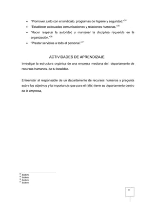 32
 “Promover junto con el sindicato, programas de higiene y seguridad.”34
 “Establecer adecuadas comunicaciones y relaciones humanas.”35
 “Hacer respetar la autoridad y mantener la disciplina requerida en la
organización.”36
 “Prestar servicios a todo el personal.”37
ACTIVIDADES DE APRENDIZAJE
Investigar la estructura orgánica de una empresa mediana del departamento de
recursos humanos, de tu localidad.
Entrevistar al responsable de un departamento de recursos humanos y pregunta
sobre los objetivos y la importancia que para él (ella) tiene su departamento dentro
de la empresa.
34
Ibidem.
35
Ibidem.
36
Ibidem.
37
Ibidem.
 