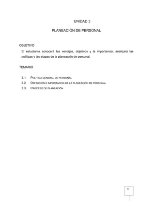 35
UNIDAD 3
PLANEACIÓN DE PERSONAL
OBJETIVO
El estudiante conocerá las ventajas, objetivos y la importancia, analizará las
políticas y las etapas de la planeación de personal.
TEMARIO
3.1 POLÍTICA GENERAL DE PERSONAL
3.2 DEFINICIÓN E IMPORTANCIA DE LA PLANEACIÓN DE PERSONAL
3.3 PROCESO DE PLANEACIÓN
 