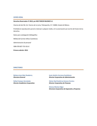 AVISO LEGAL
Derechos Reservados  2012, por RED TERCER MILENIO S.C.
Viveros de Asís 96, Col. Viveros de la Loma, Tlalnepantla, C.P. 54080, Estado de México.
Prohibida la reproducción parcial o total por cualquier medio, sin la autorización por escrito del titular de los
derechos.
Datos para catalogación bibliográfica
Mélida del Carmen Alfaro Castellanos
Administración de personal
ISBN 978-607-733-101-8
Primera edición: 2012
DIRECTORIO
Bárbara Jean Mair Rowberry
Directora General
Rafael Campos Hernández
Director Académico Corporativo
Jesús Andrés Carranza Castellanos
Director Corporativo de Administración
Héctor Raúl Gutiérrez Zamora Ferreira
Director Corporativo de Finanzas
Ximena Montes Edgar
Directora Corporativo de Expansión y Proyectos
 