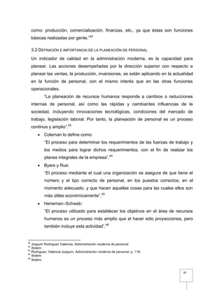 39
como: producción, comercialización, finanzas, etc., ya que éstas son funciones
básicas realizadas por gente.”42
3.2 DEFINICIÓN E IMPORTANCIA DE LA PLANEACIÓN DE PERSONAL
Un indicador de calidad en la administración moderna, es la capacidad para
planear. Las acciones desempeñadas por la dirección superior con respecto a
planear las ventas, la producción, inversiones, se están aplicando en la actualidad
en la función de personal, con el mismo interés que en las otras funciones
operacionales.
“La planeación de recursos humanos responde a cambios o reducciones
internas de personal, así como las rápidas y cambiantes influencias de la
sociedad, incluyendo innovaciones tecnológicas, condiciones del mercado de
trabajo, legislación laboral. Por tanto, la planeación de personal es un proceso
continuo y amplio”.43
 Coleman lo define como:
“El proceso para determinar los requerimientos de las fuerzas de trabajo y
los medios para lograr dichos requerimientos, con el fin de realizar los
planes integrales de la empresa”.44
 Byars y Rue:
“El proceso mediante el cual una organización se asegura de que tiene el
número y el tipo correcto de personal, en los puestos correctos, en el
momento adecuado, y que hacen aquellas cosas para las cuales ellos son
más útiles económicamente”.45
 Heneman–Schwab:
“El proceso utilizado para establecer los objetivos en el área de recursos
humanos es un proceso más amplio que el hacer sólo proyecciones, pero
también incluye esta actividad”.46
42
Joaquín Rodríguez Valencia, Administración moderna de personal.
43
Ibidem.
44
Rodriguez, Valencia Joaquín, Administración moderna de personal, p. 118.
45
Ibidem.
46
Ibidem.
 