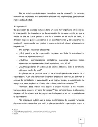 40
De las anteriores definiciones, deducimos que la planeación de recursos
humanos es un proceso más amplio que el hacer sólo proyecciones, pero también
incluye esta actividad.
Su importancia
“La planeación de recursos humanos tiene un papel muy importante en el éxito de
la organización. La importancia de la planeación de personal, estriba en que a
través de ella se puede prever lo que va a suceder en el futuro, es decir, la
dirección superior puede anticiparse a los acontecimientos y así programar su
producción, presupuestar sus gastos, preparar, estimar el número y tipo correcto
de personal”.47
Por ejemplo, preguntas tales como:
 ¿Qué puestos en la organización requieren un título de administrador,
contador, ingeniero químico?
 ¿Cuántos administradores, contadores, ingenieros químicos recién
egresados serán necesarios para los próximos cinco años?
 ¿Cuántas personas en cada nivel de salarios están en, abajo o por encima
del punto medio del nivel?
La planeación de personal tiene un papel muy importante en el éxito de la
organización. “Con una planeación eficiente y exacta del personal, se eliminan el
exceso de contratación y capacitación y, al mismo tiempo, la organización se
asegura de tener empleados idóneos, disponibles cuando se necesiten”.48
“También debe indicar una acción a seguir respecto a los recursos
humanos para no correr el riesgo de fracaso”.49
Los participantes de la planeación
de personal, debe considerar los requerimientos impuestos por las necesidades de
la organización.
“Es importante indicar que al iniciar la planeación de recursos humanos,
debemos estar consientes que tanto la planeación de la organización, como la
47
Ibidem.
48
Joaquín Rodríguez Valencia, Administración moderna de personal.
49
Ibidem.
 