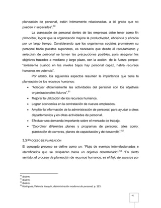 41
planeación de personal, están íntimamente relacionadas, a tal grado que no
pueden ir separadas”.50
La planeación de personal dentro de las empresas debe tener como fin
primordial, lograr que la organización mejore la productividad, eficiencia y eficacia
por un largo tiempo. Considerando que los organismos sociales promueven su
personal hacia puestos superiores, es necesario que desde el reclutamiento y
selección de personal se tomen las precauciones posibles, para asegurar los
objetivos trazados a mediano y largo plazo, con la acción de la fuerza porque:
“solamente cuando en los niveles bajos hay personal capaz, habrá recursos
humanos en potencia”.
Por último, los siguientes aspectos resumen la importancia que tiene la
planeación de los recursos humanos:
 “Adecuar eficientemente las actividades del personal con los objetivos
organizacionales futuros”.51
 Mejorar la utilización de los recursos humanos.
 Lograr economías en la contratación de nuevos empleados.
 Ampliar la información de la administración de personal, para ayudar a otros
departamentos y en otras actividades de personal.
 Efectuar una demanda importante sobre el mercado de trabajo.
 “Coordinar diferentes planes y programas de personal, tales como:
planeación de carreras, planes de capacitación y de desarrollo”.52
3.3 PROCESO DE PLANEACIÓN
El concepto proceso se define como un: “Flujo de eventos interrelacionados e
identificados que se desplazan hacia un objetivo determinado”.53
“En cierto
sentido, el proceso de planeación de recursos humanos, es el flujo de sucesos por
50
Ibidem.
51
Ibidem.
52
Ibidem.
53
Rodríguez, Valencia Joaquín, Administración moderna de personal, p. 123.
 
