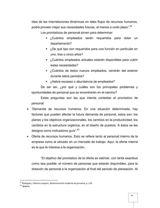 44
idea de las interrelaciones dinámicas en tales flujos de recursos humanos,
podrá proveer mejor sus necesidades futuras, al menos a corto plazo”.62
Los pronósticos de personal sirven para determinar:
 ¿Cuántos empleados serán requeridos para dotar un
departamento?
 ¿De qué tipo son requeridos para una función en particular en
uno, tres o cinco años?
 ¿Cuántos empleados actuales estarán disponibles para cubrir
estas necesidades?
 ¿Cuántos de éstos nuevos empleados, vendrán del exterior
durante estos periodos?
 ¿Habrá escasez o abundancia de empleados?
De ser así, ¿por qué y cuáles son los principales problemas y
oportunidades de personal que se encontrarán en el camino?
Estas preguntas son las que intenta contestar el pronóstico de
personal.
 “Demanda de recursos humanos. En una situación determinada, hay
factores que pueden afectar la futura demanda de personal, estos son: los
planes y los objetivos organizacionales, los cambios en la productividad, los
cambios en la estructura orgánica, en el diseño de puestos. A éstos se les
designa como indicadores guía”.63
 Oferta de recursos humanos. Esto se refiere tanto al personal interno de la
empresa como al ubicado en un mercado de trabajo. Aquí, la oferta interna
es la que le interesa a la organización.
“El objetivo del pronóstico de la oferta es estimar, con tanta exactitud
como sea posible, el número de personas que estarán disponibles, para la
dotación de personal a la organización al final del periodo de planeación. Al
62
Rodríguez, Valencia Joaquín, Administración moderna de personal, p. 124.
63
Ibidem.
 