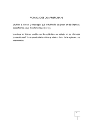 47
ACTIVIDADES DE APRENDIZAJE
Enumere 5 políticas y cinco reglas que comúnmente se aplican en las empresas,
especificando a que departamento pertenecen.
Investigue en Internet ¿cuáles son los estándares de salario, en las diferentes
zonas del país? Y marque el salario mínimo y máximo diario de la región en que
se encuentre.
 