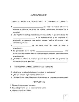 48
AUTOEVALUACIÓN
I. COMPLETE LAS SIGUIENTES ORACIONES CON LA RESPUESTA CORRECTA.
1. ___________________________________responde a cambios o reducciones
internas de personal, así como las rápidas y cambiantes influencias de la
sociedad.
2. . La importancia de la planeación de personal, estriba en que a través de ella
_________________________ a los acontecimientos y así programar su
producción, presupuestar sus gastos, preparar, estimar el número y tipo
correcto de personal.
3. ____________________ son las metas hacia las cuales se dirige la
organización.
4. La planeación puede revelar _______________________________ una
condición que puede influir en los objetivos organizacionales, y en la estructura
organizacional.
5. ¿Cuándo se refieren a personas que no ocupan puestos de gerencia, las
auditorías dan como resultado? _____________________________________.
II. CONTESTA DE MANERA CORRECTA LO SIGUIENTE:
6. ¿Cuál es la ventaja principal de un inventario de habilidades?
7. ¿En qué consiste el proceso de conciliación?
8. ¿Cuáles son las siete categorías que debe incluir un inventario de habilidades?
RESPUESTAS
1. Planeación de recursos humanos.
2. Se puede prever lo que va a suceder en el futuro.
3. Objetivos organizacionales.
 