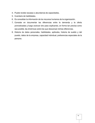 49
4. Puede revelar escasez o abundancia de capacidades,
5. Inventario de habilidades.
6. Es consolidar la información de los recursos humanos de la organización.
7. Consiste en documentar las diferencias entre la demanda y la oferta
pronosticadas y luego avanzar otro paso explicando, en forma tan precisa como
sea posible, las dinámicas sobre las que descansan dichas diferencias.
8. Historia de datos personales, habilidades, aptitudes, historia de sueldo y del
puesto, datos de la empresa, capacidad individual, preferencias especiales de la
persona.
 