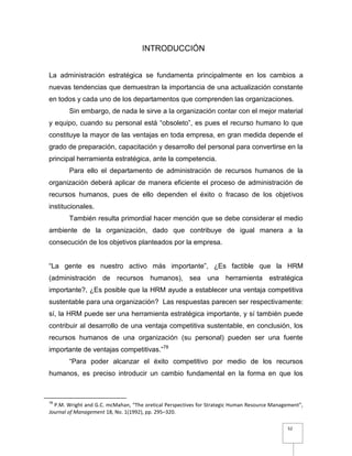 52
INTRODUCCIÓN
La administración estratégica se fundamenta principalmente en los cambios a
nuevas tendencias que demuestran la importancia de una actualización constante
en todos y cada uno de los departamentos que comprenden las organizaciones.
Sin embargo, de nada le sirve a la organización contar con el mejor material
y equipo, cuando su personal está “obsoleto”, es pues el recurso humano lo que
constituye la mayor de las ventajas en toda empresa, en gran medida depende el
grado de preparación, capacitación y desarrollo del personal para convertirse en la
principal herramienta estratégica, ante la competencia.
Para ello el departamento de administración de recursos humanos de la
organización deberá aplicar de manera eficiente el proceso de administración de
recursos humanos, pues de ello dependen el éxito o fracaso de los objetivos
institucionales.
También resulta primordial hacer mención que se debe considerar el medio
ambiente de la organización, dado que contribuye de igual manera a la
consecución de los objetivos planteados por la empresa.
“La gente es nuestro activo más importante”, ¿Es factible que la HRM
(administración de recursos humanos), sea una herramienta estratégica
importante?, ¿Es posible que la HRM ayude a establecer una ventaja competitiva
sustentable para una organización? Las respuestas parecen ser respectivamente:
sí, la HRM puede ser una herramienta estratégica importante, y sí también puede
contribuir al desarrollo de una ventaja competitiva sustentable, en conclusión, los
recursos humanos de una organización (su personal) pueden ser una fuente
importante de ventajas competitivas.”78
“Para poder alcanzar el éxito competitivo por medio de los recursos
humanos, es preciso introducir un cambio fundamental en la forma en que los
78
P.M. Wright and G.C. mcMahan, “The oretical Perspectives for Strategic Human Resource Management”,
Journal of Management 18, No. 1(1992), pp. 295–320.
 