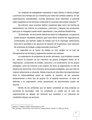 56
“Un sindicato de trabajadores representa a estos últimos e intenta proteger
y promover los intereses de sus miembros por medio del contrato colectivo. En las
organizaciones sindicalizadas, muchas decisiones clave referentes al personal
están reguladas por los términos contenidos en acuerdos del contrato colectivo”.85
De ordinario, esos acuerdos definen cuestiones tales como: las fuentes de
reclutamiento; los criterios de contratación, promoción y despido; las condiciones
para que un trabajador pueda recibir capacitación; y las prácticas disciplinarias.
“El desarrollo de las buenas relaciones entre los trabajadores y la gerencia
puede producir resultados positivos para esta última durante las negociaciones
contractuales; por ejemplo reglas de trabajo que no le impongan restricciones
fuera de lo razonable a las opciones de decisión de la gerencia y que reduzcan
las amenazas de huelgas y pagos laborales onerosos.”86
La seguridad en el centro de trabajo es otro renglón en el cual las
transgresiones de las leyes y reglamentos pueden ser costosas.
La implantación de programas de acción afirmativa, cuya finalidad consiste
en reforzar la posición de los miembros de grupos protegidos dentro de la
organización, condiciones de empleo, ascensos y la conservación de los grupos
protegidos, como las minorías y las mujeres. Es decir, la organización no solo se
abstiene de discriminar a los miembros de los grupos protegidos, sino que trata de
mejorar activamente su situación. Desde el punto de vista ético las organizaciones
tiene la responsabilidad social de mejorar la situación de las personas
pertenecientes a dicho tipo de grupos. En el aspecto económico, el costo de
defender a la organización contra acusaciones de discriminación puede ser
enorme.
Dentro de los ambientes que se deben considerar en toda empresa se
encuentra la tecnología, este ha constituido un medio por el cual, las
organizaciones se allegan del personal que necesitan y en viceversa los
candidatos ofrecen sus servicios.
85
Stephen, P. Robbins, Coulter, Administración, p. 341.
86
M.A. Verespej, “Partnership in the Trenches”, Industry Week., October 17, 1988, pp. 56–64.
 