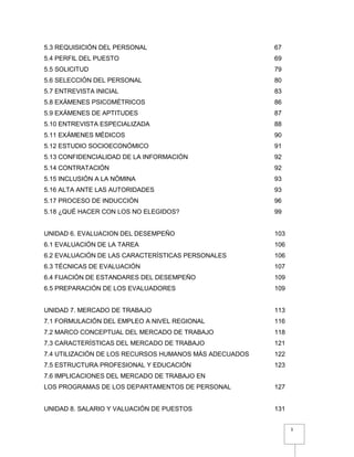 3
5.3 REQUISICIÓN DEL PERSONAL 67
5.4 PERFIL DEL PUESTO 69
5.5 SOLICITUD 79
5.6 SELECCIÓN DEL PERSONAL 80
5.7 ENTREVISTA INICIAL 83
5.8 EXÁMENES PSICOMÉTRICOS 86
5.9 EXÁMENES DE APTITUDES 87
5.10 ENTREVISTA ESPECIALIZADA 88
5.11 EXÁMENES MÉDICOS 90
5.12 ESTUDIO SOCIOECONÓMICO 91
5.13 CONFIDENCIALIDAD DE LA INFORMACIÓN 92
5.14 CONTRATACIÓN 92
5.15 INCLUSIÓN A LA NÓMINA 93
5.16 ALTA ANTE LAS AUTORIDADES 93
5.17 PROCESO DE INDUCCIÓN 96
5.18 ¿QUÉ HACER CON LOS NO ELEGIDOS? 99
UNIDAD 6. EVALUACION DEL DESEMPEÑO 103
6.1 EVALUACIÓN DE LA TAREA 106
6.2 EVALUACIÓN DE LAS CARACTERÍSTICAS PERSONALES 106
6.3 TÉCNICAS DE EVALUACIÓN 107
6.4 FIJACIÓN DE ESTANDARES DEL DESEMPEÑO 109
6.5 PREPARACIÓN DE LOS EVALUADORES 109
UNIDAD 7. MERCADO DE TRABAJO 113
7.1 FORMULACIÓN DEL EMPLEO A NIVEL REGIONAL 116
7.2 MARCO CONCEPTUAL DEL MERCADO DE TRABAJO 118
7.3 CARACTERÍSTICAS DEL MERCADO DE TRABAJO 121
7.4 UTILIZACIÓN DE LOS RECURSOS HUMANOS MÁS ADECUADOS 122
7.5 ESTRUCTURA PROFESIONAL Y EDUCACIÓN 123
7.6 IMPLICACIONES DEL MERCADO DE TRABAJO EN
LOS PROGRAMAS DE LOS DEPARTAMENTOS DE PERSONAL 127
UNIDAD 8. SALARIO Y VALUACIÓN DE PUESTOS 131
 