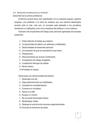 57
4.3 BÚSQUEDA DE EMPLEOS EN LA INTERNET.
Desarrollo de la carrera profesional.
El término carrera tiene vario significados. En su acepción popular, significa
progreso, una profesión o la serie de empleos que una persona desempeña
durante toda la vida, más aún, el concepto está aplicable a los jornaleros
transitorios no calificados como a los creadores del software o a los médicos.
Factores más importantes del trabajo para personas egresadas de escuelas
superiores.
1. Poder disfrutar el trabajo que realicen.
2. La oportunidad de aplicar sus aptitudes y habilidades.
3. Oportunidades de desarrollo personal.
4. La sensación de que es importante lo que hacen.
5. Prestaciones.
6. Reconocimiento por el buen rendimiento.
7. Compañeros de trabajo amigables.
8. Localización del lugar de trabajo.
9. Mucho dinero.
10.El trabajo en equipo.
Pasos para una carrera profesional exitosa
1. Desarrolle una red
2. Siga perfeccionando sus habilidades.
3. Considere la movilidad lateral.
4. Conserve su movilidad.
5. Apoye a su jefe.
6. Busque un mentor.
7. No se quede demasiado tiempo.
8. Manténgase visible.
9. Obtenga el control de los recursos organizacionales.
10.Conozca la estructura de poder.
 