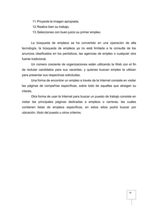 58
11.Proyecte la imagen apropiada.
12.Realice bien su trabajo.
13.Selecciones con buen juicio su primer empleo.
La búsqueda de empleos se ha convertido en una operación de alta
tecnología, la búsqueda de empleos ya no está limitada a la consulta de los
anuncios clasificados en los periódicos, las agencias de empleo o cualquier otra
fuente tradicional.
Un número creciente de organizaciones están utilizando la Web con el fin
de reclutar candidatos para sus vacantes, y quienes buscan empleo la utilizan
para presentar sus respectivas solicitudes.
Una forma de encontrar un empleo a través de la Internet consiste en visitar
las páginas de compañías específicas, sobre todo de aquellas que atraigan su
interés.
Otra forma de usar la Internet para buscar un puesto de trabajo consiste en
visitar las principales páginas dedicadas a empleos o carreras, las cuales
contienen listas de empleos específicos, en estos sitios podrá buscar por
ubicación, título del puesto u otros criterios.
 