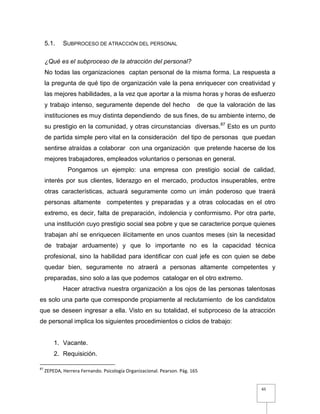 65
5.1. SUBPROCESO DE ATRACCIÓN DEL PERSONAL
¿Qué es el subproceso de la atracción del personal?
No todas las organizaciones captan personal de la misma forma. La respuesta a
la pregunta de qué tipo de organización vale la pena enriquecer con creatividad y
las mejores habilidades, a la vez que aportar a la misma horas y horas de esfuerzo
y trabajo intenso, seguramente depende del hecho de que la valoración de las
instituciones es muy distinta dependiendo de sus fines, de su ambiente interno, de
su prestigio en la comunidad, y otras circunstancias diversas.87
Esto es un punto
de partida simple pero vital en la consideración del tipo de personas que puedan
sentirse atraídas a colaborar con una organización que pretende hacerse de los
mejores trabajadores, empleados voluntarios o personas en general.
Pongamos un ejemplo: una empresa con prestigio social de calidad,
interés por sus clientes, liderazgo en el mercado, productos insuperables, entre
otras características, actuará seguramente como un imán poderoso que traerá
personas altamente competentes y preparadas y a otras colocadas en el otro
extremo, es decir, falta de preparación, indolencia y conformismo. Por otra parte,
una institución cuyo prestigio social sea pobre y que se caracterice porque quienes
trabajan ahí se enriquecen ilícitamente en unos cuantos meses (sin la necesidad
de trabajar arduamente) y que lo importante no es la capacidad técnica
profesional, sino la habilidad para identificar con cual jefe es con quien se debe
quedar bien, seguramente no atraerá a personas altamente competentes y
preparadas, sino solo a las que podemos catalogar en el otro extremo.
Hacer atractiva nuestra organización a los ojos de las personas talentosas
es solo una parte que corresponde propiamente al reclutamiento de los candidatos
que se deseen ingresar a ella. Visto en su totalidad, el subproceso de la atracción
de personal implica los siguientes procedimientos o ciclos de trabajo:
1. Vacante.
2. Requisición.
87
ZEPEDA, Herrera Fernando. Psicología Organizacional. Pearson. Pág. 165
 