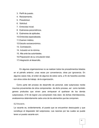 66
3. Perfil de puesto.
4. Reclutamiento.
5. Presolicitud.
6. Solicitud.
7. Entrevista inicial.
8. Exámenes psicométricos.
9. Exámenes de aptitudes.
10.Entrevista especializada.
11.Examen médico.
12.Estudio socioeconómico.
13. Contratación.
14. Inclusión en la nómina.
15. Alta ante las autoridades.
16.Preparación de su vinculación total.
17.Integración al desarrollo.
En algunas organizaciones no se realizan todos los procedimientos listados
en el párrafo anterior; unas veces por conveniencia, otras por ignorancia. En
algunos casos más, el orden de algunos de estos varía, a fin de hacerlos acordes
con otros ciclos de trabajo de la organización.
Como parte del proceso de desarrollo de personal, este subproceso recibe
insumos provenientes de otros componentes de dicho proceso, así como también
genera productos que sirven para enriquecer el quehacer de los demás
subprocesos. A fin de logran una compresión más clara de dichas interrelaciones,
analizaremos detenidamente cada unos de los elementos que las componen.
5.2 VACANTE.
La vacante es, evidentemente, el puesto que se encuentran desocupado y que
constituye el disparador del subproceso. Las razones por las cuales se puede
tener un puesto vacante son:
 