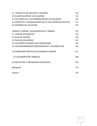 4
8.1. CONCEPTO DE SUELDOS Y SALARIOS 133
8.2 CLASIFICACIÓN DE LOS SALARIOS 133
8.3 FACTORES EN LA DETERMINACIÓN DE LOS SALARIOS 135
8.4 CONCEPTO Y GENERALIDADES DE LA VALUACIÓN DE PUESTOS 137
8.5 SISTEMAS DE VALUACIÓN 139
UNIDAD 9. HIGIENE Y SEGURIDAD EN EL TRABAJO 150
9.1 CONCEPTOS BÁSICOS 153
9.2 PLAN DE HIGIENE 150
9.3 PLAN DE SEGURIDAD 155
9.4 FACTORES EXTERNOS QUE INTERVIENEN 156
9.5 LAS ENFERMEDADES PROFESIONALES Y SUS IMPACTOS 158
9.6 COMISIONES MIXTAS DE SEGURIDAD E HIGIENE 161
9.7 ACCIDENTE DE TRABAJO 164
9.8 DETECCIÓN Y PREVENCIÓN DE RIESGOS 168
Bibliografía 175
Glosario 176
 