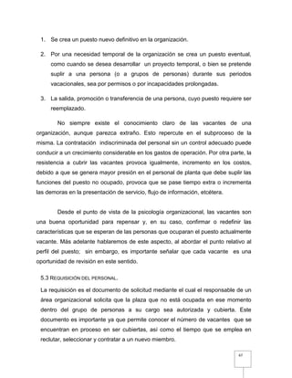 67
1. Se crea un puesto nuevo definitivo en la organización.
2. Por una necesidad temporal de la organización se crea un puesto eventual,
como cuando se desea desarrollar un proyecto temporal, o bien se pretende
suplir a una persona (o a grupos de personas) durante sus periodos
vacacionales, sea por permisos o por incapacidades prolongadas.
3. La salida, promoción o transferencia de una persona, cuyo puesto requiere ser
reemplazado.
No siempre existe el conocimiento claro de las vacantes de una
organización, aunque parezca extraño. Esto repercute en el subproceso de la
misma. La contratación indiscriminada del personal sin un control adecuado puede
conducir a un crecimiento considerable en los gastos de operación. Por otra parte, la
resistencia a cubrir las vacantes provoca igualmente, incremento en los costos,
debido a que se genera mayor presión en el personal de planta que debe suplir las
funciones del puesto no ocupado, provoca que se pase tiempo extra o incrementa
las demoras en la presentación de servicio, flujo de información, etcétera.
Desde el punto de vista de la psicología organizacional, las vacantes son
una buena oportunidad para repensar y, en su caso, confirmar o redefinir las
características que se esperan de las personas que ocuparan el puesto actualmente
vacante. Más adelante hablaremos de este aspecto, al abordar el punto relativo al
perfil del puesto; sin embargo, es importante señalar que cada vacante es una
oportunidad de revisión en este sentido.
5.3 REQUISICIÓN DEL PERSONAL.
La requisición es el documento de solicitud mediante el cual el responsable de un
área organizacional solicita que la plaza que no está ocupada en ese momento
dentro del grupo de personas a su cargo sea autorizada y cubierta. Este
documento es importante ya que permite conocer el número de vacantes que se
encuentran en proceso en ser cubiertas, así como el tiempo que se emplea en
reclutar, seleccionar y contratar a un nuevo miembro.
 