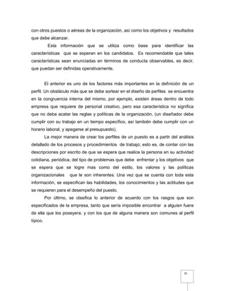 70
con otros puestos o aéreas de la organización, así como los objetivos y resultados
que debe alcanzar.
Esta información que se utiliza como base para identificar las
características que se esperan en los candidatos. Es recomendable que tales
características sean enunciadas en términos de conducta observables, es decir,
que puedan ser definidas operativamente.
El anterior es uno de los factores más importantes en la definición de un
perfil. Un obstáculo más que se debe sortear en el diseño de perfiles se encuentra
en la congruencia interna del mismo, por ejemplo, existen áreas dentro de todo
empresa que requiere de personal creativo, pero esa característica no significa
que no deba acatar las reglas y políticas de la organización, (un diseñador debe
cumplir con su trabajo en un tiempo específico, así también debe cumplir con un
horario laboral, y apegarse al presupuesto).
La mejor manera de crear los perfiles de un puesto es a partir del análisis
detallado de los procesos y procedimientos de trabajo; esto es, de contar con las
descripciones por escrito de que se espera que realice la persona en su actividad
cotidiana, periódica, del tipo de problemas que debe enfrentar y los objetivos que
se espera que se logre mas como del estilo, los valores y las políticas
organizacionales que le son inherentes. Una vez que se cuenta con toda esta
información, se especifican las habilidades, los conocimientos y las actitudes que
se requieren para el desempeño del puesto.
Por último, se clasifica lo anterior de acuerdo con los rasgos que son
especificados de la empresa, tanto que sería imposible encontrar a alguien fuera
de ella que los poseyera, y con los que de alguna manera son comunes al perfil
típico.
 