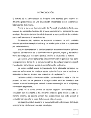 5
INTRODUCCIÓN
El estudio de la Administración de Personal está diseñado para resolver las
diferentes problemáticas de una organización relacionados con el personal que
labora dentro de la misma.
Previo al curso de Administración de Personal, el estudiante tendrá que
conocer los conceptos básicos del proceso administrativo, conocimientos que
ayudaran de manera transcendental al desarrollo y comprensión de las unidades
comprendidas durante el presente curso.
El presente libro didáctico se encuentra compuesto de ocho unidades
mismas que utiliza conceptos básicos y necesarios para facilitar la comprensión
por parte del alumno.
El curso comienza con la conceptualización de administración de personal,
objetivos, características de la administración de personal, origen y desarrollo a
través del tiempo, que tiene como objetivo adentrar al estudiante a la materia.
La segunda unidad comprende a la administración de personal vista como
un departamento dentro de la estructura orgánica de cualquier organismo social,
importancia y las funciones que se desempeñan dentro del mismo.
La tercera unidad abarca la importancia de la adecuada planeación de
personas, así como de los objetivos que se pretenden lograr con a través de la
aplicación de diversas técnicas para pronosticar dicha planeación.
La cuarta unidad contienen una amplia conceptualización sobre el ciclo del
proceso de atracción de personal a la organización; técnicas novedosas que
servirán a los estudiantes para formular nuevas metodologías en la búsqueda y
contratación de personal.
Dentro de la quinta unidad se trataran aspectos relacionados con la
evaluación del desempeño, y los diferentes métodos para llevarlo a cabo de
manera eficiente, se estudia también las características que debe poseer el
evaluador para ejecutar el cargo de la manera más adecuada.
La siguiente unidad abarcara la conceptualización del mercado de trabajo,
su importancia y la forma en que está constituido.
 