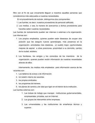 77
filtro con el fin de que únicamente lleguen a nosotros aquellas personas que
consideramos más adecuados a nuestras necesidades.
En el procedimiento de reclutar, distinguimos dos componentes:
1. Las fuentes, es decir, nuestros proveedores de personal calificado.
2. Los medios, o sea, la manera de acercarnos a dichos proveedores para
hacerles saber nuestras necesidades.
Las fuentes de reclutamiento pueden ser internas o externas a la organización.
Las internas son:
1. Los propios empleados, quienes pueden estar deseosos de ocupar otra
posición que les asegure nuevos aprendizajes, más presencia en la
organización, actividades más retadoras, un sueldo mejor, oportunidades
mejores de aspirar a otras posiciones, proximidad a su domicilio, cambio
de la ciudad, etcétera.
2. Los familiares, los amigos y los conocidos de los miembros de la
organización, quienes pueden recibir información de nuestras necesidades
atreves de ellos.
Internamente, los medios más empleados para información acerca de las
vacantes son:
1. Los tableros de avisos o de información.
2. Un boletín interno de vacantes.
3. los propios sindicatos.
4. los programas de trainees.
5. los planes de carrera y de vida que rigen en el interior de la institución.
Las fuentes externas son:
1. Las bolsas de trabajo que manejan instituciones gubernamentales,
empresariales, privadas, aun en Internet.
2. Los grupos de intercambio entre empresas.
3. Las universidades y las instituciones de enseñanza técnica y
superior.
 
