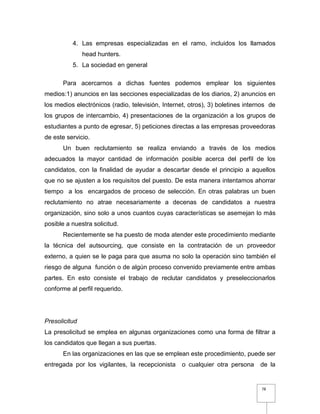 78
4. Las empresas especializadas en el ramo, incluidos los llamados
head hunters.
5. La sociedad en general
Para acercarnos a dichas fuentes podemos emplear los siguientes
medios:1) anuncios en las secciones especializadas de los diarios, 2) anuncios en
los medios electrónicos (radio, televisión, Internet, otros), 3) boletines internos de
los grupos de intercambio, 4) presentaciones de la organización a los grupos de
estudiantes a punto de egresar, 5) peticiones directas a las empresas proveedoras
de este servicio.
Un buen reclutamiento se realiza enviando a través de los medios
adecuados la mayor cantidad de información posible acerca del perfil de los
candidatos, con la finalidad de ayudar a descartar desde el principio a aquellos
que no se ajusten a los requisitos del puesto. De esta manera intentamos ahorrar
tiempo a los encargados de proceso de selección. En otras palabras un buen
reclutamiento no atrae necesariamente a decenas de candidatos a nuestra
organización, sino solo a unos cuantos cuyas características se asemejan lo más
posible a nuestra solicitud.
Recientemente se ha puesto de moda atender este procedimiento mediante
la técnica del autsourcing, que consiste en la contratación de un proveedor
externo, a quien se le paga para que asuma no solo la operación sino también el
riesgo de alguna función o de algún proceso convenido previamente entre ambas
partes. En esto consiste el trabajo de reclutar candidatos y preseleccionarlos
conforme al perfil requerido.
Presolicitud
La presolicitud se emplea en algunas organizaciones como una forma de filtrar a
los candidatos que llegan a sus puertas.
En las organizaciones en las que se emplean este procedimiento, puede ser
entregada por los vigilantes, la recepcionista o cualquier otra persona de la
 