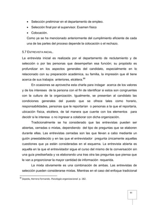 83
 Selección preliminar en el departamento de empleo.
 Selección final por el supervisor. Examen físico
 Colocación.
Como ya se ha mencionado anteriormente del cumplimiento eficiente de cada
una de las partes del proceso depende la colocación o el rechazo.
5.7 ENTREVISTA INICIAL.
La entrevista inicial es realizada por el departamento de reclutamiento y de
selección o por las personas que desempeñan esa función; su propósito es
profundizar en los aspectos generales del candidato, especialmente en lo
relacionado con su preparación académica, su familia, la impresión que él tiene
acerca de sus trabajos anteriores, etcétera.88
En ocasiones se aprovecha esta charla para indagar acerca de los valores
y de los intereses de la persona con el fin de identificar si estos son congruentes
con la cultura de la organización. Igualmente, se presentan al candidato las
condiciones generales del puesto que se ofrece tales como horario,
responsabilidades, personas que le reportarían o personas a la que el reportaría,
ubicación física, etcétera, de tal manera que cuente con los elementos para
decidir si le interesa o no ingresar a colaborar con dicha organización.
Tradicionalmente se ha considerado que las entrevistas pueden ser
abiertas, cerradas o mixtas, dependiendo del tipo de preguntas que se elaboren
durante ellas. Las entrevistas cerradas son las que llevan a cabo mediante un
guión preestablecido y en las que el entrevistador pregunta únicamente aquellas
cuestiones que ya están consideradas en el esquema. La entrevista abierta es
aquella en la que el entrevistador sigue el curso del mismo de la conversación sin
una guía prediseñada y va elaborando una tras otra las preguntas que piensa que
le van a proporcionar la mayor cantidad de información requerida.
La mixta obviamente es una combinación de ambas. Las entrevistas de
selección pueden considerarse mixtas. Mientras en el caso del enfoque tradicional
88
Zepeda, Herrera Fernando. Psicología organizacional. p. 182.
 