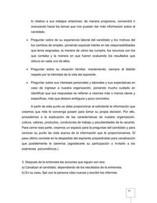 85
lo relativo a sus trabajos anteriores; de manera progresiva, convendrá ir
avanzando hacia los temas que nos puedan dar más información sobre el
candidato.
 Preguntar sobre de su experiencia laboral del candidato y los motivos del
los cambios de empleo, poniendo especial interés en las responsabilidades
que tenia asignadas, la manera de cómo las cumplía, los recursos con los
que contaba y la manera en que fueron evaluando los resultados que
obtuvo en cada uno de ellos.
 Preguntar sobre su situación familiar, manteniendo, siempre el debido
respeto por la intimidad de la vida del aspirante.
 Preguntar sobre sus intereses personales y laborales y sus expectativas en
caso de ingresar a nuestra organización, poniendo mucho cuidado en
identificar que sus respuestas se refieran a visiones más o menos claras y
especificas, más que deseos ambiguos y poco concretos.
A partir de este punto se debe proporcionar al solicitante la información que
creamos que más le convenga poseer para tomar su propia decisión. Por ello,
procedemos a la explicación de las características de nuestra organización,
cultura, valores, productos, condiciones de trabajo y peculiaridades de la vacante.
Para cerrar esta parte, creamos un espacio para la preguntas del candidato y para
conocer su punto de vista acerca de la información que le proporcionamos. El
paso último consiste en la despedida del aspirante preparándolo para canalización
que posiblemente le daremos (agradecerle su participación o invitarlo a los
exámenes psicométricos.)
3. Después de la entrevista las acciones que siguen son dos:
a) Canalizar al candidato, dependiendo de los resultados de la entrevista.
b) En su caso, fijar con la persona citas nuevas y escribir los informes.
 