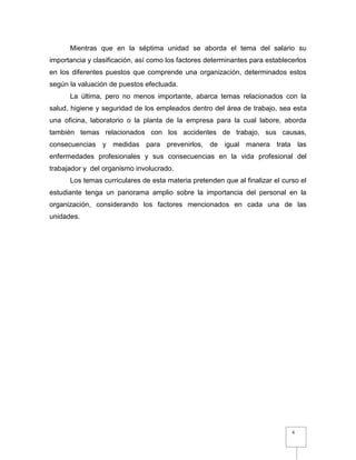 6
Mientras que en la séptima unidad se aborda el tema del salario su
importancia y clasificación, así como los factores determinantes para establecerlos
en los diferentes puestos que comprende una organización, determinados estos
según la valuación de puestos efectuada.
La última, pero no menos importante, abarca temas relacionados con la
salud, higiene y seguridad de los empleados dentro del área de trabajo, sea esta
una oficina, laboratorio o la planta de la empresa para la cual labore, aborda
también temas relacionados con los accidentes de trabajo, sus causas,
consecuencias y medidas para prevenirlos, de igual manera trata las
enfermedades profesionales y sus consecuencias en la vida profesional del
trabajador y del organismo involucrado.
Los temas curriculares de esta materia pretenden que al finalizar el curso el
estudiante tenga un panorama amplio sobre la importancia del personal en la
organización, considerando los factores mencionados en cada una de las
unidades.
 