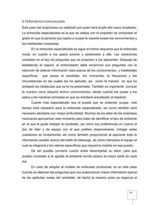 88
5.10 ENTREVISTA ESPECIALIZADA
Este paso del subproceso es realizado por quien será el jefe del nuevo empleado.
La entrevista especializada es la que se realiza con el propósito de comprobar el
grado en que la persona que aspira a ocupar la vacante posee los conocimientos y
las habilidades necesarias.
En la entrevista especializada se sigue el mismo esquema que la entrevista
inicial, en cuanto a los pasos previos y posteriores a ella. Las variaciones
consisten en el tipo de preguntas que se proponen a los aspirantes. Después de
establecido el rapport, el entrevistador debe encaminar sus preguntas con la
intención de obtener información clara acerca de los conocimientos y habilidades
especificas que posee el candidato, los momentos, la frecuencia y las
circunstancias en las cuales los ha aplicado, así como la manera en que ha
sorteado los obstáculos que se le ha presentado. También es importante conocer
la manera como adquirió dichos conocimientos, desde cuándo los posee y los
aplica y las maneras concretas en que se mantiene actualizado al respecto.
Cuanto más especializado sea el puesto que se pretende ocupar, más
tiempo será necesario para la entrevista especializada, así como también será
necesario abordarla con mayor profundidad. Muchos de los jefes de las empresas
mexicanas aprovechan este momento para tratar de identificar el tipo de ambiente
en el que le gusta trabajar al candidato, así como sus preferencias en cuanto al
tipo de líder y de equipo con el que prefiere desenvolverse. Indagar estas
cuestiones es fundamental, así como también proporcionar al aspirante toda la
información posible acerca del estilo de liderazgo, de cómo interactúa el equipo al
cual se integraría y los valores específicos que requeriría mostrar en ese puesto.
De ser posible conviene cuanto antes desempeñar su labor, para que
puedan constatar si le agrada el ambiente donde pasara la mayor parte de cada
día.
En caso de adoptar el modelo de entrevista conductual, es en este paso
cuando se elaboran las preguntas que nos proporcionan mayor información acerca
de las aptitudes reales del candidato, de hecho la manera como se organiza el
 