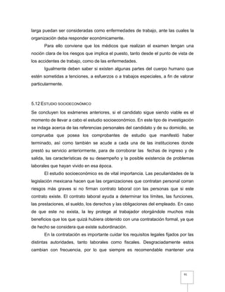 91
larga puedan ser consideradas como enfermedades de trabajo, ante las cuales la
organización deba responder económicamente.
Para ello conviene que los médicos que realizan el examen tengan una
noción clara de los riesgos que implica el puesto, tanto desde el punto de vista de
los accidentes de trabajo, como de las enfermedades.
Igualmente deben saber si existen algunas partes del cuerpo humano que
estén sometidas a tenciones, a esfuerzos o a trabajos especiales, a fin de valorar
particularmente.
5.12 ESTUDIO SOCIOECONÓMICO
Se concluyen los exámenes anteriores, si el candidato sigue siendo viable es el
momento de llevar a cabo el estudio socioeconómico. En este tipo de investigación
se indaga acerca de las referencias personales del candidato y de su domicilio, se
comprueba que posea los comprobantes de estudio que manifestó haber
terminado, así como también se acude a cada una de las instituciones donde
prestó su servicio anteriormente, para de corroborar las fechas de ingreso y de
salida, las características de su desempeño y la posible existencia de problemas
laborales que hayan vivido en esa época.
El estudio socioeconómico es de vital importancia. Las peculiaridades de la
legislación mexicana hacen que las organizaciones que contratan personal corran
riesgos más graves si no firman contrato laboral con las personas que si este
contrato existe. El contrato laboral ayuda a determinar los límites, las funciones,
las prestaciones, el sueldo, los derechos y las obligaciones del empleado. En caso
de que este no exista, la ley protege al trabajador otorgándole muchos más
beneficios que los que quizá hubiera obtenido con una contratación formal, ya que
de hecho se considera que existe subordinación.
En la contratación es importante cuidar los requisitos legales fijados por las
distintas autoridades, tanto laborales como fiscales. Desgraciadamente estos
cambian con frecuencia, por lo que siempre es recomendable mantener una
 