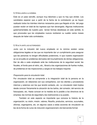 93
5.15 INCLUSIÓN A LA NÓMINA
Este es un paso sencillo, aunque muy laborioso y que no hay que olvidar. Los
candidatos esperan que a partir de la fecha de la contratación ya se hayan
realizado todos los trámites internos necesarios para que llegado el día del pago
puedan recibir en total de los ingresos que han devengado. Algunas instituciones
gubernamentales de nuestro país tenían formas desidiosas en este sentido, lo
que provocaba que los empleados nuevos recibieran su sueldo varios meses
después de haber sido contratados.
5.16 ALTA ANTE LAS AUTORIDADES
Junto con la inclusión del nuevo empleado en la nómina existen varias
obligaciones legales en las que es importante dar un cumplimiento para asegurar
que las personas no tengan dificultades posteriores, ni que nuestra organización
se ve envuelta en problemas derivados del incumplimiento de dichas obligaciones.
Dar de alta a cada empleado ante las instituciones de la seguridad social, las
fiscales, el fondo para el retiro, etc., librará a las organizaciones de fuertes multas,
de problemas en las inspecciones y cargas en los trabajos mayores
Preparación para la vinculación total.
Por vinculación total se comprende a la integración total de la persona en la
organización, en relaciones con sus compañeros, con los clientes y proveedores
internos y externos con los que tendrá contacto, etc. La vinculación total implica
desde conocer físicamente la ubicación de los baños, del comedor, del servicio de
fotocopiado, etc. Hasta conocer en la medida de lo posible a los directivos de la
empresa, las normas de seguridad y las restricciones a su puesto.
También en este aspecto es importante que conozca la historia de la
organización, su visión, misión, valores, filosofía, productos, servicios, sucursales,
oficinas, organigrama, etc. en algunos casos a estas acciones de vinculación se
les da la forma de curso de inducción organizacional o de bienvenida formal.
 