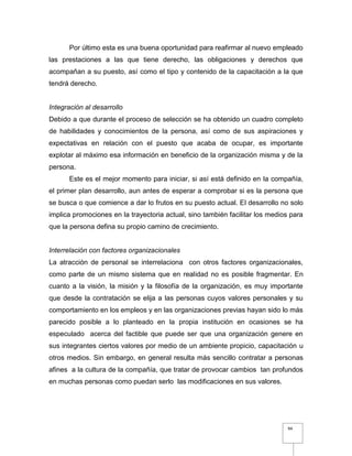 94
Por último esta es una buena oportunidad para reafirmar al nuevo empleado
las prestaciones a las que tiene derecho, las obligaciones y derechos que
acompañan a su puesto, así como el tipo y contenido de la capacitación a la que
tendrá derecho.
Integración al desarrollo
Debido a que durante el proceso de selección se ha obtenido un cuadro completo
de habilidades y conocimientos de la persona, así como de sus aspiraciones y
expectativas en relación con el puesto que acaba de ocupar, es importante
explotar al máximo esa información en beneficio de la organización misma y de la
persona.
Este es el mejor momento para iniciar, si así está definido en la compañía,
el primer plan desarrollo, aun antes de esperar a comprobar si es la persona que
se busca o que comience a dar lo frutos en su puesto actual. El desarrollo no solo
implica promociones en la trayectoria actual, sino también facilitar los medios para
que la persona defina su propio camino de crecimiento.
Interrelación con factores organizacionales
La atracción de personal se interrelaciona con otros factores organizacionales,
como parte de un mismo sistema que en realidad no es posible fragmentar. En
cuanto a la visión, la misión y la filosofía de la organización, es muy importante
que desde la contratación se elija a las personas cuyos valores personales y su
comportamiento en los empleos y en las organizaciones previas hayan sido lo más
parecido posible a lo planteado en la propia institución en ocasiones se ha
especulado acerca del factible que puede ser que una organización genere en
sus integrantes ciertos valores por medio de un ambiente propicio, capacitación u
otros medios. Sin embargo, en general resulta más sencillo contratar a personas
afines a la cultura de la compañía, que tratar de provocar cambios tan profundos
en muchas personas como puedan serlo las modificaciones en sus valores.
 