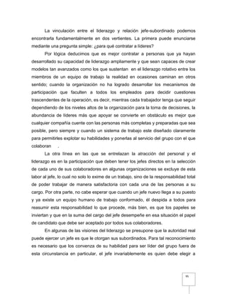 95
La vinculación entre el liderazgo y relación jefe-subordinado podemos
encontrarla fundamentalmente en dos vertientes. La primera puede enunciarse
mediante una pregunta simple: ¿para qué contratar a líderes?
Por lógica deducimos que es mejor contratar a personas que ya hayan
desarrollado su capacidad de liderazgo ampliamente y que sean capaces de crear
modelos tan avanzados como los que sustentan en el liderazgo rotativo entre los
miembros de un equipo de trabajo la realidad en ocasiones caminan en otros
sentido; cuando la organización no ha logrado desarrollar los mecanismos de
participación que faculten a todos los empleados para decidir cuestiones
trascendentes de la operación, es decir, mientras cada trabajador tenga que seguir
dependiendo de los niveles altos de la organización para la toma de decisiones, la
abundancia de líderes más que apoyar se convierte en obstáculo es mejor que
cualquier compañía cuente con las personas más completas y preparadas que sea
posible, pero siempre y cuando un sistema de trabajo este diseñado claramente
para permitirles explotar su habilidades y ponerlas al servicio del grupo con el que
colaboran .
La otra línea en las que se entrelazan la atracción del personal y el
liderazgo es en la participación que deben tener los jefes directos en la selección
de cada uno de sus colaboradores en algunas organizaciones se excluye de esta
labor al jefe, lo cual no solo lo exime de un trabajo, sino de la responsabilidad total
de poder trabajar de manera satisfactoria con cada una de las personas a su
cargo. Por otra parte, no cabe esperar que cuando un jefe nuevo llega a su puesto
y ya existe un equipo humano de trabajo conformado, él despida a todos para
reasumir esta responsabilidad lo que procede, más bien, es que los papeles se
inviertan y que en la suma del cargo del jefe desempeñe en esa situación el papel
de candidato que debe ser aceptado por todos sus colaboradores.
En algunas de las visiones del liderazgo se presupone que la autoridad real
puede ejercer un jefe es que le otorgan sus subordinados. Para tal reconocimiento
es necesario que los convenza de su habilidad para ser líder del grupo fuera de
esta circunstancia en particular, el jefe invariablemente es quien debe elegir a
 
