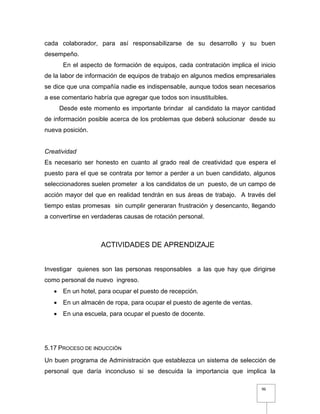96
cada colaborador, para así responsabilizarse de su desarrollo y su buen
desempeño.
En el aspecto de formación de equipos, cada contratación implica el inicio
de la labor de información de equipos de trabajo en algunos medios empresariales
se dice que una compañía nadie es indispensable, aunque todos sean necesarios
a ese comentario habría que agregar que todos son insustituibles.
Desde este momento es importante brindar al candidato la mayor cantidad
de información posible acerca de los problemas que deberá solucionar desde su
nueva posición.
Creatividad
Es necesario ser honesto en cuanto al grado real de creatividad que espera el
puesto para el que se contrata por temor a perder a un buen candidato, algunos
seleccionadores suelen prometer a los candidatos de un puesto, de un campo de
acción mayor del que en realidad tendrán en sus áreas de trabajo. A través del
tiempo estas promesas sin cumplir generaran frustración y desencanto, llegando
a convertirse en verdaderas causas de rotación personal.
ACTIVIDADES DE APRENDIZAJE
Investigar quienes son las personas responsables a las que hay que dirigirse
como personal de nuevo ingreso.
 En un hotel, para ocupar el puesto de recepción.
 En un almacén de ropa, para ocupar el puesto de agente de ventas.
 En una escuela, para ocupar el puesto de docente.
5.17 PROCESO DE INDUCCIÓN
Un buen programa de Administración que establezca un sistema de selección de
personal que daría inconcluso si se descuida la importancia que implica la
 