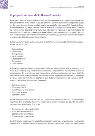 | 8 |                                                                                    Capítulo 0
                                                  EL PROYECTO SECTORES DE LA NUEVA ECONOMÍA 20+20




El proyecto sectores de la Nueva Economía
El proyecto Sectores de la Nueva Economía 20+20 presenta experiencias empresariales de éxi-
to representativas de los valores y usos de la Nueva Economía con el fin de comprender cuáles
son las claves del éxito de esta realidad que está surgiendo. De esta manera EOI Escuela de Orga-
nización Industrial, siguiendo las líneas trazadas en el Plan Estratégico eoi2020, busca fomentar
las nuevas formas de gestión empresarial que, a través de la introducción de metodologías de
organización innovadoras y modelos de negocio basados en la creatividad y el talento, respon-
dan a las necesidades de modernización de la Pyme española, ayudando así a fomentar el empleo
y el desarrollo del tejido productivo en España.

Estas nuevas formas de gestión empresarial de la Nueva Economía 20+20 asientan sus pila-
res en valores como:

·   Sostenibilidad
·   Creatividad
·   Transparencia
·   Participación
·   Responsabilidad
·   Tecnología
·   Compromiso

Este proyecto está analizando en su conjunto 20 sectores o ámbitos de actividad econó-
mica que compongan y comprendan experiencias empresariales novedosas basadas en
estos valores. En una primera fase, desarrollada a lo largo del primer semestre de 2010,
cinco equipos de investigación de seis Universidades españolas analizaron 100 empresas
de cinco sectores de la Nueva Economía para detectar las iniciativas de éxito que confi-
guran y determinan sus modelos de negocio:

·   Economía Social
·   Economía Digital
·   Industrias de la Creatividad
·   Economía Abierta
·   Economía Verde

En esta segunda fase, realizada en 2011, otros cuatro equipos de cinco Universidades
españolas han analizado 80 nuevas experiencias empresariales y de gestión de cuatro
sectores más de la Nueva Economía:

·   Administración y Competitividad
·   Economía de la Confianza
·   Economía del Ensamblaje
·   Empresas de humanidades

La dinámica de trabajo que ha guiado la investigación responde a un proceso de investigación
abierta, en la que el proceso en sí mismo es un resultado de difusión pública. La metodología
 
