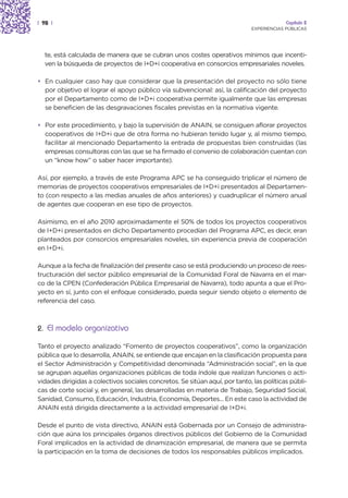 | 98 |                                                                                    Capítulo 2
                                                                             EXPERIENCIAS PÚBLICAS




  te, está calculada de manera que se cubran unos costes operativos mínimos que incenti-
  ven la búsqueda de proyectos de I+D+i cooperativa en consorcios empresariales noveles.

• En cualquier caso hay que considerar que la presentación del proyecto no sólo tiene
  por objetivo el lograr el apoyo público vía subvencional: así, la calificación del proyecto
  por el Departamento como de I+D+i cooperativa permite igualmente que las empresas
  se beneficien de las desgravaciones fiscales previstas en la normativa vigente.

• Por este procedimiento, y bajo la supervisión de ANAIN, se consiguen aflorar proyectos
  cooperativos de I+D+i que de otra forma no hubieran tenido lugar y, al mismo tiempo,
  facilitar al mencionado Departamento la entrada de propuestas bien construidas (las
  empresas consultoras con las que se ha firmado el convenio de colaboración cuentan con
  un “know how” o saber hacer importante).

Así, por ejemplo, a través de este Programa APC se ha conseguido triplicar el número de
memorias de proyectos cooperativos empresariales de I+D+i presentados al Departamen-
to (con respecto a las medias anuales de años anteriores) y cuadruplicar el número anual
de agentes que cooperan en ese tipo de proyectos.

Asimismo, en el año 2010 aproximadamente el 50% de todos los proyectos cooperativos
de I+D+i presentados en dicho Departamento procedían del Programa APC, es decir, eran
planteados por consorcios empresariales noveles, sin experiencia previa de cooperación
en I+D+i.

Aunque a la fecha de finalización del presente caso se está produciendo un proceso de rees-
tructuración del sector público empresarial de la Comunidad Foral de Navarra en el mar-
co de la CPEN (Confederación Pública Empresarial de Navarra), todo apunta a que el Pro-
yecto en sí, junto con el enfoque considerado, pueda seguir siendo objeto o elemento de
referencia del caso.



2. El modelo organizativo

Tanto el proyecto analizado “Fomento de proyectos cooperativos”, como la organización
pública que lo desarrolla, ANAIN, se entiende que encajan en la clasificación propuesta para
el Sector Administración y Competitividad denominada “Administración social”, en la que
se agrupan aquellas organizaciones públicas de toda índole que realizan funciones o acti-
vidades dirigidas a colectivos sociales concretos. Se sitúan aquí, por tanto, las políticas públi-
cas de corte social y, en general, las desarrolladas en materia de Trabajo, Seguridad Social,
Sanidad, Consumo, Educación, Industria, Economía, Deportes... En este caso la actividad de
ANAIN está dirigida directamente a la actividad empresarial de I+D+i.

Desde el punto de vista directivo, ANAIN está Gobernada por un Consejo de administra-
ción que aúna los principales órganos directivos públicos del Gobierno de la Comunidad
Foral implicados en la actividad de dinamización empresarial, de manera que se permita
la participación en la toma de decisiones de todos los responsables públicos implicados.
 